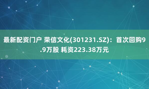 最新配资门户 荣信文化(301231.SZ)：首次回购9.9万股 耗资223.38万元