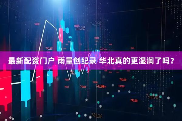 最新配资门户 雨量创纪录 华北真的更湿润了吗？