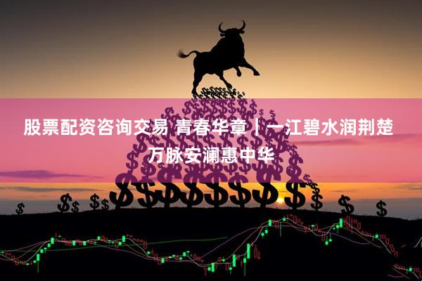 股票配资咨询交易 青春华章｜一江碧水润荆楚 万脉安澜惠中华