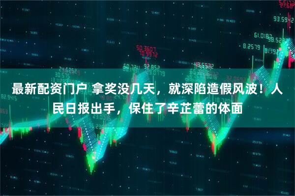 最新配资门户 拿奖没几天，就深陷造假风波！人民日报出手，保住了辛芷蕾的体面