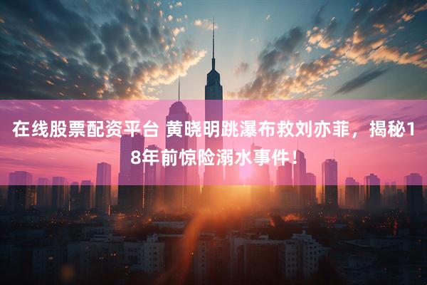 在线股票配资平台 黄晓明跳瀑布救刘亦菲，揭秘18年前惊险溺水事件！