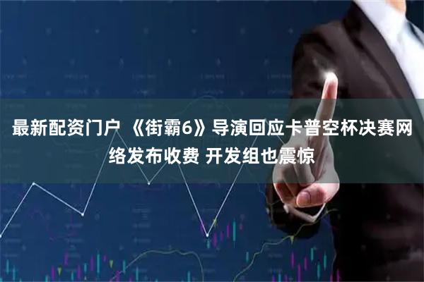 最新配资门户 《街霸6》导演回应卡普空杯决赛网络发布收费 开发组也震惊
